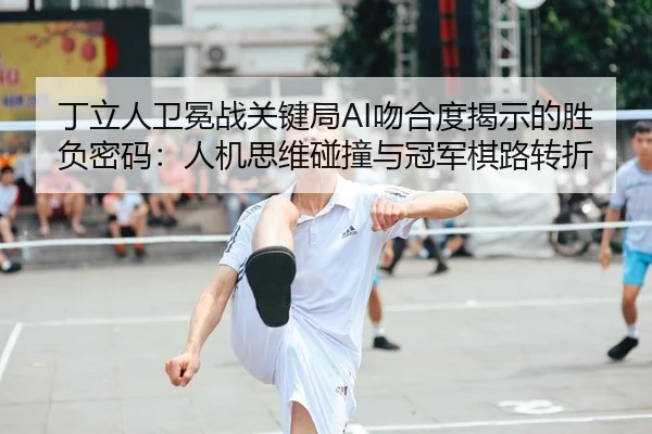丁立人卫冕战关键局AI吻合度揭示的胜负密码：人机思维碰撞与冠军棋路转折